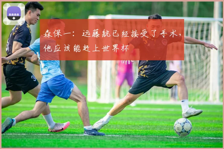 森保一：远藤航已经接受了手术，他应该能赶上世界杯