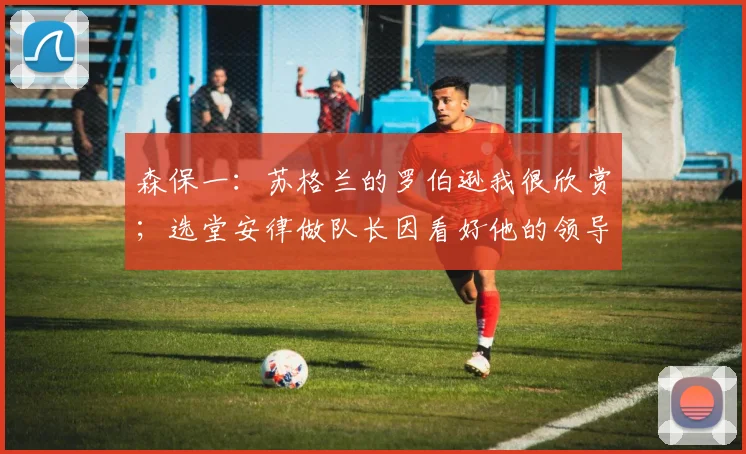 森保一：苏格兰的罗伯逊我很欣赏；选堂安律做队长因看好他的领导力