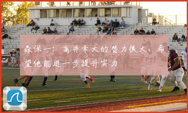 森保一：高井幸大的潜力很大，希望他能进一步提升实力